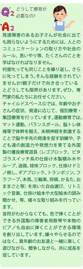 Q2.どうして療育が必要なの？
A2.発達障害のあるお子さんが社会に出ても困らないようにするためには、人とのコミュニケーションの取り方や社会のルール、思いやり等、たくさんのことを学ばなければなりません。
何度叱っても同じことを繰り返し、さらに叱ってしまう。そんな経験をされていませんか？親子だけで向き合っているとどうしても限界があります。ぜひ、専門家の私たちにお任せください。
チャイルドスペース©では、年齢やお子さんの症状、発達に応じて、個別療育・集団療育を行っています。運動療育では、マット運動、バランスボール、脳トレ体操等で体幹を鍛え、未神経を刺激することでや手先の発達を促す訓練や、子ども達の創造力や発想力を育てる外国製の優良療育遊具（レゴブロック、ピタゴラスイッチ系の仕掛け木製積み木やループ、迷路、球体ブロック、仕掛けドミ／倒し、ギアブロック、トランポリン、フラフープ、木馬、三輪車、将棋、かるた、おままごと等）を用いた自由選び、リトミック音楽、仕掛け絵本や大型絵本の読み聞かせ、等、様々な取り組みを行っています。
音符がわからなくても、色で弾くことができる外国製の障害者用鉄琴や本物のピアノも自由に弾くことができる環境を創り出しています。嫌々やらせるのではなく、異年齢のお友達と一緒に楽しく遊びながら、競争しながら、共に成長を促しています。