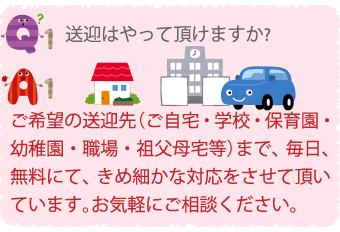 Q1.送迎はやっていただけますか？
A1.ご希望の送迎先（ご自宅・学校・保育園・幼稚園・職場・祖父母宅等）まで、毎日、無料にて、きめ細かな対応をさせて頂いています。お気軽にご相談ください。