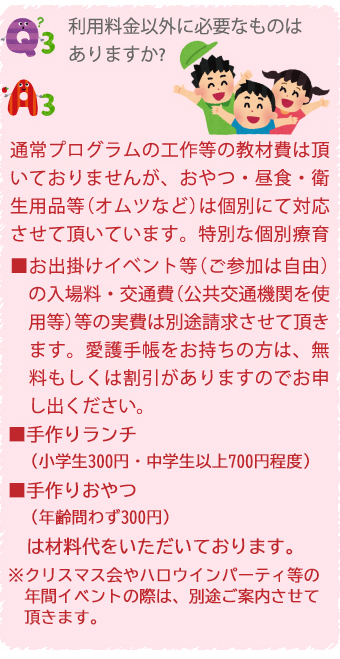 Q3.利用料金以外に必要なものはありますか？
A3.常プログラムの工作等の教材費は頂いておりませんが、おやつ・昼食・衛生用品等（オムツなど）は個別にて対応させて頂いています。特別な個別療育
■お出掛けイベント等（ご参加は自由）
の入場料・交通費（公共交通機関を使用等）等の実費は別途請求させて頂きます。愛護手帳をお持ちの方は、無料もしくは割引がありますのでお申し出ください。
■手作りランチ
（小学生300円・中学生以上700円程度）
■手作りおやつ
（年齢問わず300円）
は材料代をいただいております。
※クリスマス会やハロウインパーティ等の年間イベントの際は、別途ご案内させて頂きます。