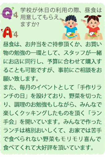 Q4.学校が休日の利用の際、昼食は用意してもらえますか？
A4.昼食は、お弁当をご持参頂くか、お買い物の勉強の一環として、スタッフが一緒にお店に同行し、予算に合わせて購入することも可能ですが、事前にご相談をお願い致します。
また、毎月のイベントとして手作りランチの日」を設けてお、野菜を切ったり、調理のお勉強もしながら、みんなで楽しくクッキングしたものを頂く「ラン
手会」を開いています。みんなで作ったランチは格別おいしくて、お家では苦手で食べられない野菜もモリモリ喜んで食べてくれて大好評を頂いています。