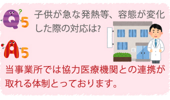Q5.子供が急な発熱等、様態が変化した際の対応は？
A5.当事業所では協力医療機関との連携が取れる体制をとっております。