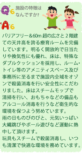 Q6.施設の特徴はなんですか？
A6.バリアフリー＆60m超の広さと2階建ての天井高を誇る療育ルームを完備しています。明るく開放的で日当たりや換気性にも優れ、床は、特殊なダブルクッションを採用し、ルーム・トイレ等のアメニティスペース及び事務所に至るまで施設内全域をオゾンで殺菌消毒を行い安全性にこだわりました。床はスチームモップで清掃を行い、おもちゃなどの備品もアルコール消毒を行うなど衛生的な環境を保つよう努めています。雨の日ものびのびと、元気いっぱい大縄跳びやボール遊びなど運動に熱中して頂けます。玩具もスチームで殺菌消毒し、いつも清潔で快適な環境を務めています。